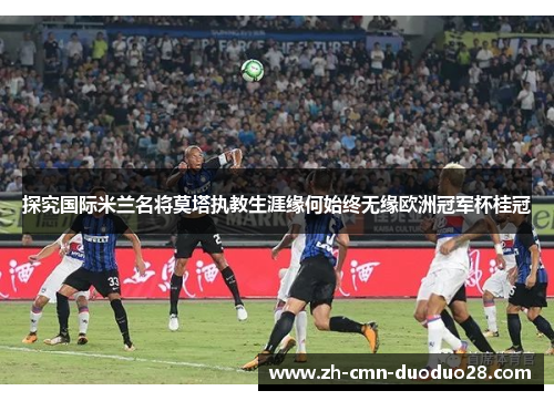 探究国际米兰名将莫塔执教生涯缘何始终无缘欧洲冠军杯桂冠