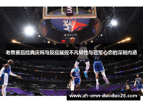老詹赛后经典庆祝与反应展现不凡韧性与冠军心态的深刻内涵