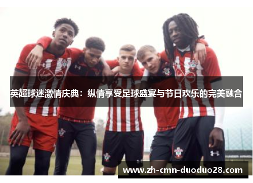 英超球迷激情庆典:纵情享受足球盛宴与节日欢乐的完美融合 英超球迷激情庆典:纵情享受足球盛宴与节日欢乐的完美融合