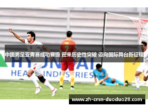 中国男足亚青赛成功晋级 迎来历史性突破 迈向国际舞台新征程 中国男足亚青赛成功晋级 迎来历史性突破 迈向国际舞台新征程