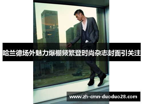 哈兰德场外魅力爆棚频繁登时尚杂志封面引关注