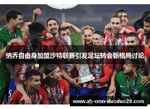 纳乔自由身加盟沙特联赛引发足坛转会新格局讨论